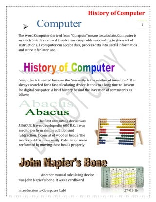 History of Computer
Introduction to Computer(Lab) 27-01-16
1

The word Computer derivedfrom “Compute” meansto calculate. Computer is
an electronic device used to solve variousproblem accordingto given set of
instructions. A computer can accept data, processdata into usefulinformation
and store it for later use.
Computer isinvented because the “necessity is the mother of invention”. Man
alwayssearched for a fast calculating device. It took to a long time to invent
the digital computer. A brief history behind the invention of computer is as
follow:
The first computingdevice was
ABACUS. It was developed in 600 B.C. itwas
used to perform simpleaddition and
subtraction. It consist of wooden beads. The
beads could be moveeasily. Calculation were
performed by movingthese beads properly.
Another manualcalculating device
was John Napier’s bone. It was a cardboard
 