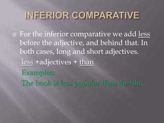INFERIOR COMPARATIVEFor the inferior comparative we add less before the adjective, and behind that. In both cases, long and short adjectives.less +adjectives + thanExamples:     The book is less popular than the film.