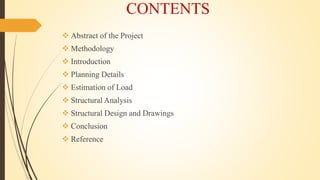 CONTENTS
 Abstract of the Project
 Methodology
 Introduction
 Planning Details
 Estimation of Load
 Structural Analysis
 Structural Design and Drawings
 Conclusion
 Reference
 