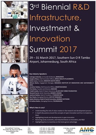 3rd Biennial R&D
Infrastructure,
Investment &
Innovation
Summit 2017
29 – 31 March 2017, Southern Sun O R Tambo
Airport, Johannesburg, South Africa
Accredited Training
Provider By Services SETA
Accreditation No.
2287
Tel: +27 (0) 11 341 1000
Fax: +27 (0) 11 268 6785
Email: info@amc-intsa.com
Website: www.amc-intsa.com
P O Box 413629
Craighall
2024
SOUTH AFRICA
Key Industry Speakers:
Lukonga Lindunda, Co-Founder & Director, BONGOHIVE
Sangiwe Moyo, Chief Innovation Officer, AFRICA HEALTH PLACEMENTS
Stefan Louw, Founder, INNOVATE SOUTH AFRICA
Akhona Bashe, Engagement Manager, RESEARCH INSTITUTE OF INNOVATION AND SUSTAINABILITY
(RIIS)
Jonathan Naidoo, Chief Executive Officer, SMARTEXCHANGE
Pria Chetty, Founder and Director, ENDCODE
Fredell Jocabs, Head of Impact Assurance, ALLAN GRAY ORBIS FOUNDATION
Wynand Fourie, Senior Associate, ADAMS & ADAMS
Jayshree Naidoo, Head of Incubator, STANDARD BANK
Dov Paluch, Managing Director, CATLYST RESEARCH
Sabelo Mnukwa, Head of Social Innovation, BAMBOO NETWORK
Dr Anthon Botha , Managing Director, TECHNOSCENE
What’s New in 2017?
 Understanding the role of value creation in the research and development process
 In depth discussions around the concepts of open innovation and how to implement
them
 Highlighting trends and developments in open innovation
 Removing social, economic, and industrial blocks to innovation, and R&D
 Highlighting how to maximise on the home-grown advantage
 