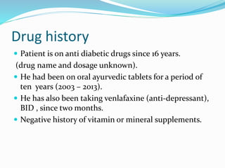 Drug history
 Patient is on anti diabetic drugs since 16 years.
(drug name and dosage unknown).
 He had been on oral ayurvedic tablets for a period of
ten years (2003 – 2013).
 He has also been taking venlafaxine (anti-depressant),
BID , since two months.
 Negative history of vitamin or mineral supplements.
 