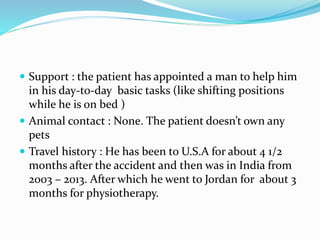  Support : the patient has appointed a man to help him
in his day-to-day basic tasks (like shifting positions
while he is on bed )
 Animal contact : None. The patient doesn’t own any
pets
 Travel history : He has been to U.S.A for about 4 1/2
months after the accident and then was in India from
2003 – 2013. After which he went to Jordan for about 3
months for physiotherapy.
 