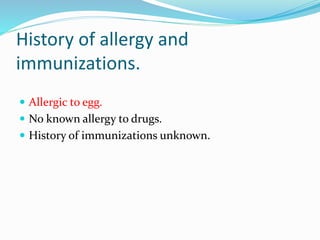 History of allergy and
immunizations.
 Allergic to egg.
 No known allergy to drugs.
 History of immunizations unknown.
 