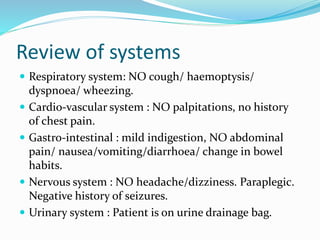 Review of systems
 Respiratory system: NO cough/ haemoptysis/
dyspnoea/ wheezing.
 Cardio-vascular system : NO palpitations, no history
of chest pain.
 Gastro-intestinal : mild indigestion, NO abdominal
pain/ nausea/vomiting/diarrhoea/ change in bowel
habits.
 Nervous system : NO headache/dizziness. Paraplegic.
Negative history of seizures.
 Urinary system : Patient is on urine drainage bag.
 
