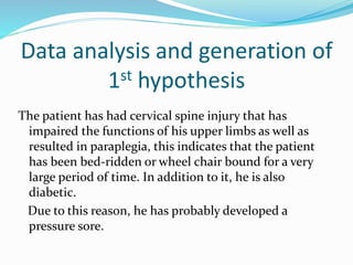 Data analysis and generation of
1st hypothesis
The patient has had cervical spine injury that has
impaired the functions of his upper limbs as well as
resulted in paraplegia, this indicates that the patient
has been bed-ridden or wheel chair bound for a very
large period of time. In addition to it, he is also
diabetic.
Due to this reason, he has probably developed a
pressure sore.
 