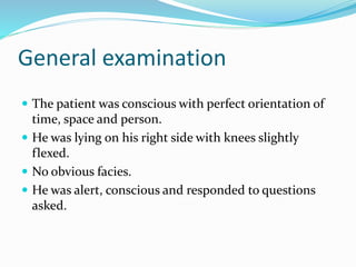 General examination
 The patient was conscious with perfect orientation of
time, space and person.
 He was lying on his right side with knees slightly
flexed.
 No obvious facies.
 He was alert, conscious and responded to questions
asked.
 
