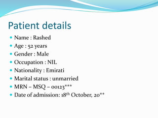 Patient details
 Name : Rashed
 Age : 52 years
 Gender : Male
 Occupation : NIL
 Nationality : Emirati
 Marital status : unmarried
 MRN – MSQ – 00123***
 Date of admission: 18th October, 20**
 