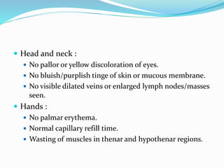  Head and neck :
 No pallor or yellow discoloration of eyes.
 No bluish/purplish tinge of skin or mucous membrane.
 No visible dilated veins or enlarged lymph nodes/masses
seen.
 Hands :
 No palmar erythema.
 Normal capillary refill time.
 Wasting of muscles in thenar and hypothenar regions.
 