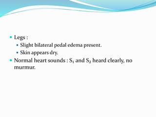  Legs :
 Slight bilateral pedal edema present.
 Skin appears dry.
 Normal heart sounds : S₁ and S₂ heard clearly, no
murmur.
 