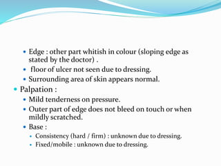  Edge : other part whitish in colour (sloping edge as
stated by the doctor) .
 floor of ulcer not seen due to dressing.
 Surrounding area of skin appears normal.
 Palpation :
 Mild tenderness on pressure.
 Outer part of edge does not bleed on touch or when
mildly scratched.
 Base :
 Consistency (hard / firm) : unknown due to dressing.
 Fixed/mobile : unknown due to dressing.
 