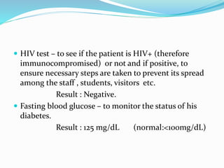  HIV test – to see if the patient is HIV+ (therefore
immunocompromised) or not and if positive, to
ensure necessary steps are taken to prevent its spread
among the staff , students, visitors etc.
Result : Negative.
 Fasting blood glucose – to monitor the status of his
diabetes.
Result : 125 mg/dL (normal:<100mg/dL)
 