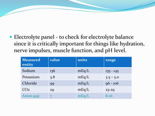  Electrolyte panel - to check for electrolyte balance
since it is critically important for things like hydration,
nerve impulses, muscle function, and pH level.
Measured
entity
value units range
Sodium 136 mEq/L 135 - 145
Potassium 3.8 mEq/L 3.5 – 5.0
Chloride 99 mEq/L 96 - 106
CO2 29 mEq/L 23-29
Anion gap 7 mEq/L 8-16
 