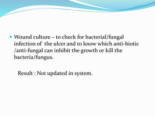  Wound culture – to check for bacterial/fungal
infection of the ulcer and to know which anti-biotic
/anti-fungal can inhibit the growth or kill the
bacteria/fungus.
Result : Not updated in system.
 