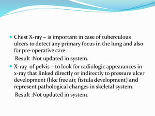  Chest X-ray – is important in case of tuberculous
ulcers to detect any primary focus in the lung and also
for pre-operative care.
Result :Not updated in system.
 X-ray of pelvis – to look for radiologic appearances in
x-ray that linked directly or indirectly to pressure ulcer
development (like free air, fistula development) and
represent pathological changes in skeletal system.
Result :Not updated in system.
 