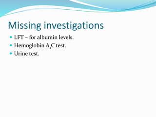 Missing investigations
 LFT – for albumin levels.
 Hemoglobin A1C test.
 Urine test.
 