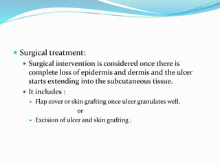  Surgical treatment:
 Surgical intervention is considered once there is
complete loss of epidermis and dermis and the ulcer
starts extending into the subcutaneous tissue.
 It includes :
 Flap cover or skin grafting once ulcer granulates well.
or
 Excision of ulcer and skin grafting .
 
