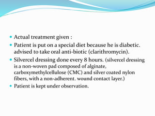  Actual treatment given :
 Patient is put on a special diet because he is diabetic.
advised to take oral anti-biotic (clarithromycin).
 Silvercel dressing done every 8 hours. (silvercel dressing
is a non-woven pad composed of alginate,
carboxymethylcellulose (CMC) and silver coated nylon
fibers, with a non-adherent. wound contact layer.)
 Patient is kept under observation.
 
