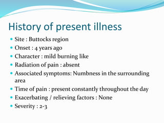 History of present illness
 Site : Buttocks region
 Onset : 4 years ago
 Character : mild burning like
 Radiation of pain : absent
 Associated symptoms: Numbness in the surrounding
area
 Time of pain : present constantly throughout the day
 Exacerbating / relieving factors : None
 Severity : 2-3
 