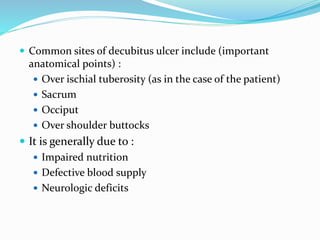  Common sites of decubitus ulcer include (important
anatomical points) :
 Over ischial tuberosity (as in the case of the patient)
 Sacrum
 Occiput
 Over shoulder buttocks
 It is generally due to :
 Impaired nutrition
 Defective blood supply
 Neurologic deficits
 