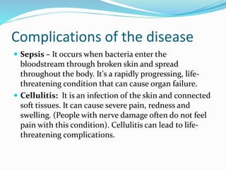 Complications of the disease
 Sepsis – It occurs when bacteria enter the
bloodstream through broken skin and spread
throughout the body. It's a rapidly progressing, life-
threatening condition that can cause organ failure.
 Cellulitis: It is an infection of the skin and connected
soft tissues. It can cause severe pain, redness and
swelling. (People with nerve damage often do not feel
pain with this condition). Cellulitis can lead to life-
threatening complications.
 