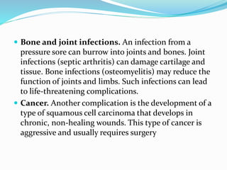  Bone and joint infections. An infection from a
pressure sore can burrow into joints and bones. Joint
infections (septic arthritis) can damage cartilage and
tissue. Bone infections (osteomyelitis) may reduce the
function of joints and limbs. Such infections can lead
to life-threatening complications.
 Cancer. Another complication is the development of a
type of squamous cell carcinoma that develops in
chronic, non-healing wounds. This type of cancer is
aggressive and usually requires surgery
 