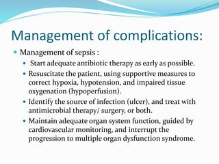 Management of complications:
 Management of sepsis :
 Start adequate antibiotic therapy as early as possible.
 Resuscitate the patient, using supportive measures to
correct hypoxia, hypotension, and impaired tissue
oxygenation (hypoperfusion).
 Identify the source of infection (ulcer), and treat with
antimicrobial therapy/ surgery, or both.
 Maintain adequate organ system function, guided by
cardiovascular monitoring, and interrupt the
progression to multiple organ dysfunction syndrome.
 