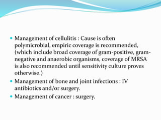  Management of cellulitis : Cause is often
polymicrobial, empiric coverage is recommended,
(which include broad coverage of gram-positive, gram-
negative and anaerobic organisms, coverage of MRSA
is also recommended until sensitivity culture proves
otherwise.)
 Management of bone and joint infections : IV
antibiotics and/or surgery.
 Management of cancer : surgery.
 