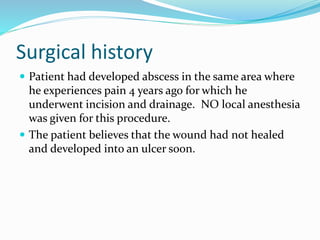 Surgical history
 Patient had developed abscess in the same area where
he experiences pain 4 years ago for which he
underwent incision and drainage. NO local anesthesia
was given for this procedure.
 The patient believes that the wound had not healed
and developed into an ulcer soon.
 