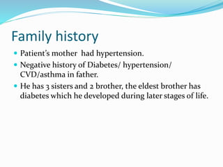 Family history
 Patient’s mother had hypertension.
 Negative history of Diabetes/ hypertension/
CVD/asthma in father.
 He has 3 sisters and 2 brother, the eldest brother has
diabetes which he developed during later stages of life.
 