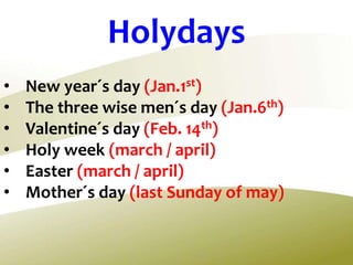 • New year´s day (Jan.1st)
• The three wise men´s day (Jan.6th)
• Valentine´s day (Feb. 14th)
• Holy week (march / april)
• Easter (march / april)
• Mother´s day (last Sunday of may)
Holydays
 