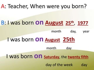 A: Teacher, When were you born?
B: I was born on August 25th, 1977
month day, year
I was born on August 25th
month day
I was born on Saturday, the twenty fifth
day of the week day
 