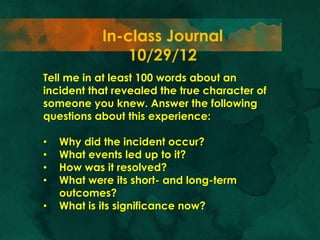 In-class Journal
                10/29/12
Tell me in at least 100 words about an
incident that revealed the true character of
someone you knew. Answer the following
questions about this experience:

•   Why did the incident occur?
•   What events led up to it?
•   How was it resolved?
•   What were its short- and long-term
    outcomes?
•   What is its significance now?
 