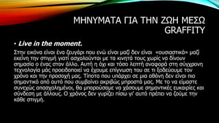 ΜΗΝΥΜΑΤΑ ΓΙΑ ΤΗΝ ΖΩΗ ΜΕΣΩ
GRAFFITY
• Live in the moment.
Στην εικόνα είναι ένα ζευγάρι που ενώ είναι μαζί δεν είναι «ουσιαστικά» μαζί
εκείνη την στιγμή γιατί ασχολούνται με τα κινητά τους χωρίς να δίνουν
σημασία ο ένας στον άλλο. Αυτή η όχι και τόσο λεπτή αναφορά στη σύγχρονη
τεχνολογία μάς προειδοποιεί να έχουμε επίγνωση του σε τι ξοδεύουμε τον
χρόνο και την προσοχή μας. Τίποτα που υπάρχει σε μια οθόνη δεν είναι πιο
σημαντικό από αυτό που συμβαίνει ακριβώς μπροστά μας. Με το να είμαστε
συνεχώς απασχολημένοι, θα μπορούσαμε να χάσουμε σημαντικές ευκαιρίες και
σύνδεση με άλλους. Ο χρόνος δεν γυρίζει πίσω γι’ αυτό πρέπει να ζούμε την
κάθε στιγμή.
 
