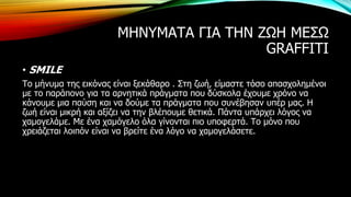 ΜΗΝΥΜΑΤΑ ΓΙΑ ΤΗΝ ΖΩΗ ΜΕΣΩ
GRAFFITI
• SMILE
Το μήνυμα της εικόνας είναι ξεκάθαρο . Στη ζωή, είμαστε τόσο απασχολημένοι
με το παράπονο για τα αρνητικά πράγματα που δύσκολα έχουμε χρόνο να
κάνουμε μια παύση και να δούμε τα πράγματα που συνέβησαν υπέρ μας. Η
ζωή είναι μικρή και αξίζει να την βλέπουμε θετικά. Πάντα υπάρχει λόγος να
χαμογελάμε. Με ένα χαμόγελο όλα γίνονται πιο υποφερτά. Το μόνο που
χρειάζεται λοιπόν είναι να βρείτε ένα λόγο να χαμογελάσετε.
 