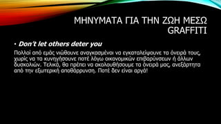 ΜΗΝΥΜΑΤΑ ΓΙΑ ΤΗΝ ΖΩΗ ΜΕΣΩ
GRAFFITI
• Don’t let others deter you
Πολλοί από εμάς νιώθουνε αναγκασμένοι να εγκαταλείψουνε τα όνειρά τους,
χωρίς να τα κυνηγήσουνε ποτέ λόγω οικονομικών επιβαρύνσεων ή άλλων
δυσκολιών. Τελικά, θα πρέπει να ακολουθήσουμε τα όνειρά μας, ανεξάρτητα
από την εξωτερική αποθάρρυνση. Ποτέ δεν είναι αργά!
 