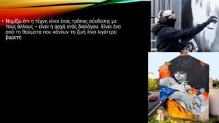 • Νομίζω ότι η τέχνη είναι ένας τρόπος σύνδεσης με
τους άλλους – είναι η αρχή ενός διαλόγου. Είναι ένα
από τα θαύματα που κάνουν τη ζωή λίγο λιγότερο
βαρετή
 