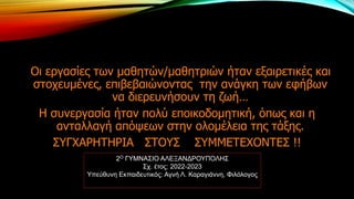 Οι εργασίες των μαθητών/μαθητριών ήταν εξαιρετικές και
στοχευμένες, επιβεβαιώνοντας την ανάγκη των εφήβων
να διερευνήσουν τη ζωή…
Η συνεργασία ήταν πολύ εποικοδομητική, όπως και η
ανταλλαγή απόψεων στην ολομέλεια της τάξης.
ΣΥΓΧΑΡΗΤΗΡΙΑ ΣΤΟΥΣ ΣΥΜΜΕΤΕΧΟΝΤΕΣ !!
2Ο ΓΥΜΝΑΣΙΟ ΑΛΕΞΑΝΔΡΟΥΠΟΛΗΣ
Σχ. έτος: 2022-2023
Υπεύθυνη Εκπαιδευτικός: Αγνή Λ. Καραγιάννη, Φιλόλογος
 