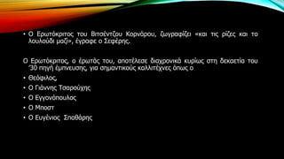 • Ο Ερωτόκριτος του Βιτσέντζου Κορνάρου, ζωγραφίζει «και τις ρίζες και το
λουλούδι μαζί», έγραφε ο Σεφέρης.
Ο Ερωτόκριτος, ο έρωτάς του, αποτέλεσε διαχρονικά κυρίως στη δεκαετία του
’30 πηγή έμπνευσης, για σημαντικούς καλλιτέχνες όπως ο
• Θεόφιλος,
• Ο Γιάννης Τσαρούχης
• Ο Εγγονόπουλος
• Ο Μποστ
• Ο Ευγένιος Σπαθάρης
 