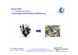 Master MOI
 3 rd Colloquium ParisX:
 Technology, Globalization & Marketing




PX 3 MOI s together                        This document is property of DEP Consulting
                                It has been written for the purpose of teaching lectures for students.
MOI FI – MOI 1 – MOI2   Only students are allowed to print, use or reproduce part of it, for a learning purpose.
                         All other use requires previous formal written agreement from author D.Poncelet
 