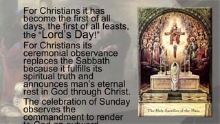 For Christians it has
become the first of all
days, the first of all feasts,
the “Lord‟s Day!”
 For Christians its
ceremonial observance
replaces the Sabbath
because it fulfills its
spiritual truth and
announces man‟s eternal
rest in God through Christ.
 The celebration of Sunday
observes the
commandment to render


 
