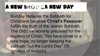 A New Hope - A New Day


Sunday replaces the Sabbath for
Christians because Christ's Passover
fulfills the truth of the Jewish Sabbath.
The Old Law worship prepared for the
mystery of Christ. "We have come to a
new hope, no longer keeping the
sabbath, but the Lord's Day" (St.
Ignatius of Antioch).

 