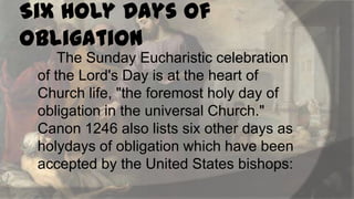 Six Holy Days of
Obligation
The Sunday Eucharistic celebration
of the Lord's Day is at the heart of
Church life, "the foremost holy day of
obligation in the universal Church."
Canon 1246 also lists six other days as
holydays of obligation which have been
accepted by the United States bishops:

 