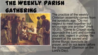 The Weekly Parish
Gathering
The practice of the weekly


Christian assembly comes from
the apostolic age. "Do not
neglect to meet together but
encourage one another" (Heb
10:25). "Come to Church early,
approach the Lord and confess
your sins, repent in prayer. Be
present at the sacred and
divine liturgy, conclude its
prayer, and do not leave before
the dismissal" (Sermon on the
Lord's Day).

 