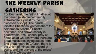 

The Weekly Parish
Gathering gather at
For Eucharist, the faithful
the parish (a stable community
entrusted to a priest by the
diocesan bishop). The parish
initiates Christians, gathers them for
celebration, teaches Christ's
doctrines, and shows charity in
good works. "You cannot pray at
home as at Church where there are
great multitudes crying out as from
one great heart. In Church, there is
the union of minds, the accord of
souls, and the prayers of the priest"
(St. John Chrysostom).

 