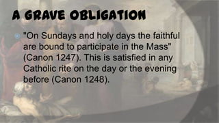 a Grave Obligation


"On Sundays and holy days the faithful
are bound to participate in the Mass"
(Canon 1247). This is satisfied in any
Catholic rite on the day or the evening
before (Canon 1248).

 