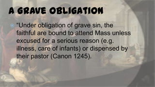a Grave Obligation


“Under obligation of grave sin, the
faithful are bound to attend Mass unless
excused for a serious reason (e.g.
illness, care of infants) or dispensed by
their pastor (Canon 1245).

 