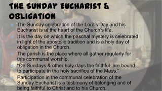 The Sunday Eucharist &
Obligation








The Sunday celebration of the Lord‟s Day and his
Eucharist is at the heart of the Church‟s life.
It is the day on which the paschal mystery is celebrated
in light of the apostolic tradition and is a holy day of
obligation in the Church.
The parish is the place where all gather regularly for
this communal worship.
“On Sundays & other holy days the faithful are bound
to participate in the holy sacrifice of the Mass.”
Participation in the communal celebration of the
Sunday Eucharist is a testimony of belonging and of
being faithful to Christ and to his Church.

 