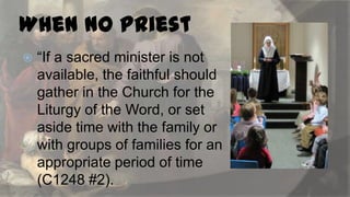When No Priest


“If a sacred minister is not
available, the faithful should
gather in the Church for the
Liturgy of the Word, or set
aside time with the family or
with groups of families for an
appropriate period of time
(C1248 #2).

 