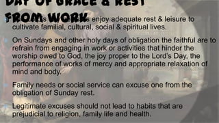 Day of Grace & rest
 The Lord‟s work enjoy adequate rest & leisure to
day helps us
fromfamilial, cultural, social & spiritual lives.
cultivate


On Sundays and other holy days of obligation the faithful are to
refrain from engaging in work or activities that hinder the
worship owed to God, the joy proper to the Lord‟s Day, the
performance of works of mercy and appropriate relaxation of
mind and body.



Family needs or social service can excuse one from the
obligation of Sunday rest.



Legitimate excuses should not lead to habits that are
prejudicial to religion, family life and health.

 