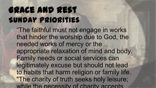 Grace and Rest
Sunday Priorities


“The faithful must not engage in works
that hinder the worship due to God, the
needed works of mercy or the
appropriate relaxation of mind and body.
Family needs or social services can
legitimately excuse but should not lead
to habits that harm religion or family life.
"The charity of truth seeks holy leisure;

 
